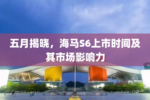 五月揭晓，海马S6上市时间及其市场影响力