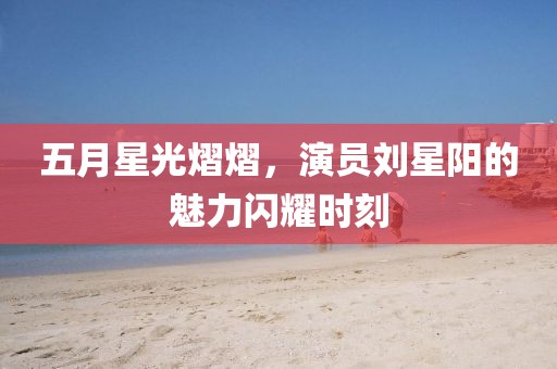 五月星光熠熠，演员刘星阳的魅力闪耀时刻