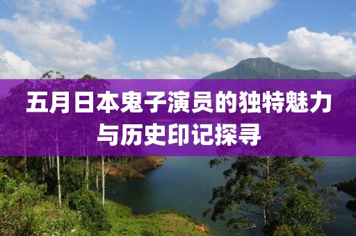 五月日本鬼子演员的独特魅力与历史印记探寻