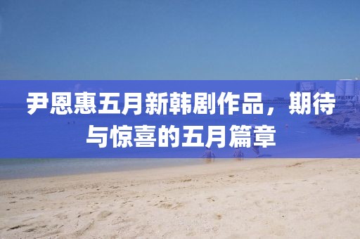 尹恩惠五月新韩剧作品，期待与惊喜的五月篇章