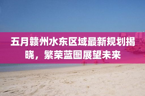 五月赣州水东区域最新规划揭晓，繁荣蓝图展望未来