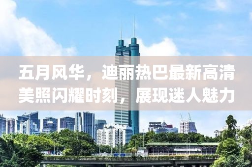 五月风华，迪丽热巴最新高清美照闪耀时刻，展现迷人魅力