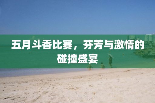 五月斗香比赛，芬芳与激情的碰撞盛宴