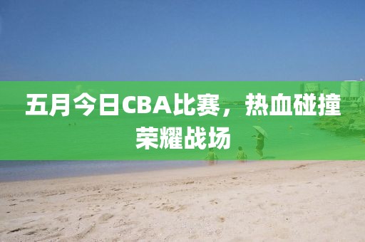 五月今日CBA比赛，热血碰撞荣耀战场