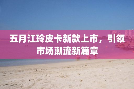 五月江玲皮卡新款上市，引领市场潮流新篇章