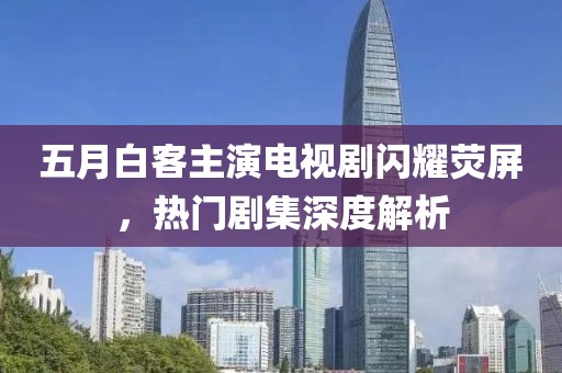 五月白客主演电视剧闪耀荧屏，热门剧集深度解析