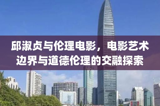邱淑贞与伦理电影，电影艺术边界与道德伦理的交融探索