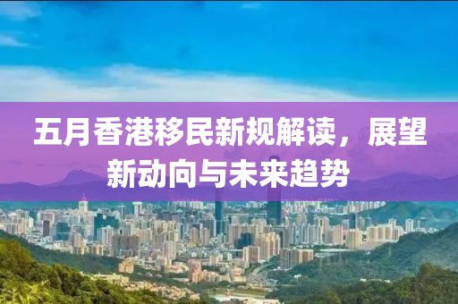 五月香港移民新规解读，展望新动向与未来趋势