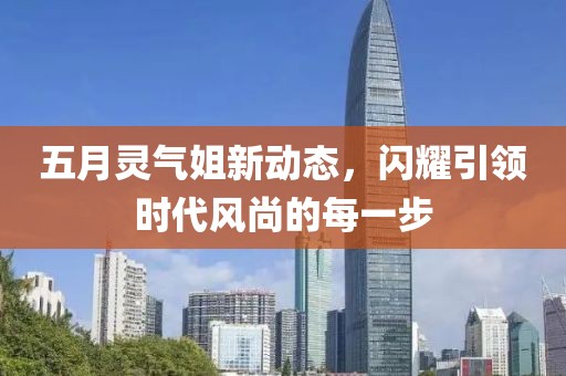 五月灵气姐新动态，闪耀引领时代风尚的每一步