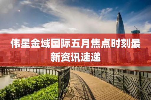 伟星金域国际五月焦点时刻最新资讯速递