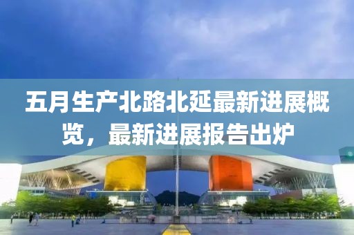 五月生产北路北延最新进展概览，最新进展报告出炉