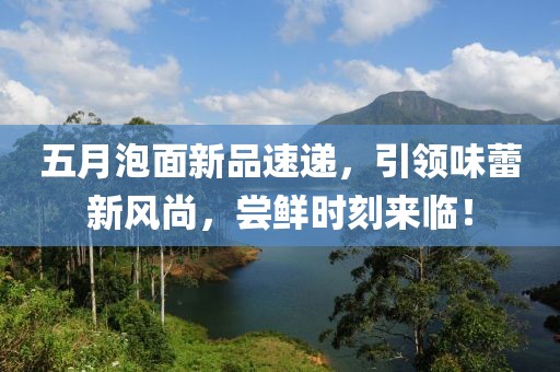 五月泡面新品速递，引领味蕾新风尚，尝鲜时刻来临！