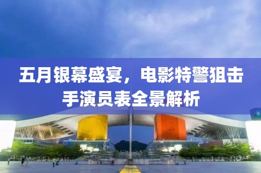 五月银幕盛宴，电影特警狙击手演员表全景解析