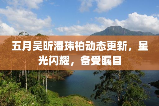 五月吴昕潘玮柏动态更新，星光闪耀，备受瞩目