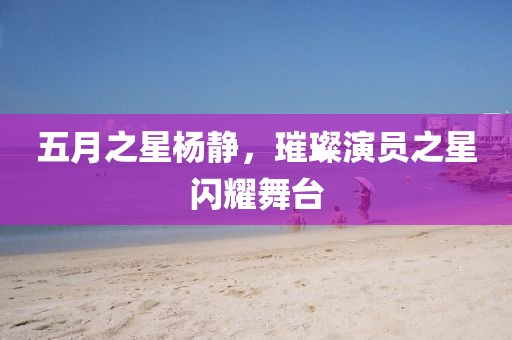 五月之星杨静，璀璨演员之星闪耀舞台