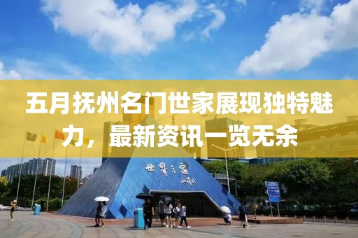 五月抚州名门世家展现独特魅力，最新资讯一览无余