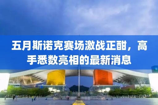 五月斯诺克赛场激战正酣，高手悉数亮相的最新消息