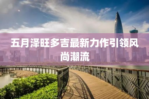 五月泽旺多吉最新力作引领风尚潮流