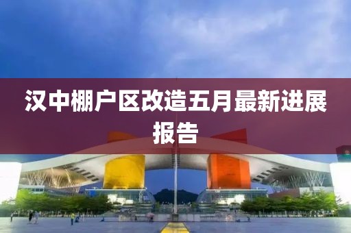 汉中棚户区改造五月最新进展报告