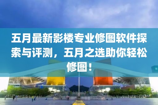 五月最新影楼专业修图软件探索与评测，五月之选助你轻松修图！