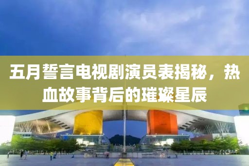 五月誓言电视剧演员表揭秘，热血故事背后的璀璨星辰