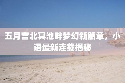 五月宫北冥池畔梦幻新篇章，小语最新连载揭秘
