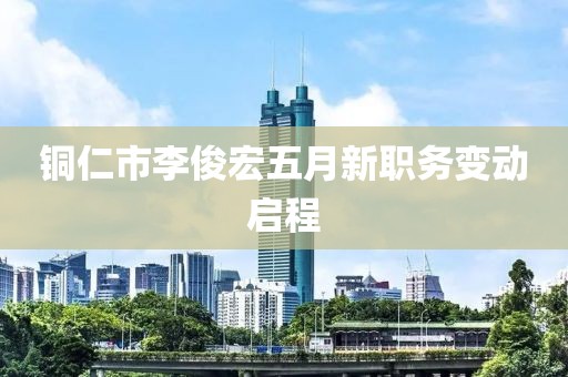 铜仁市李俊宏五月新职务变动启程