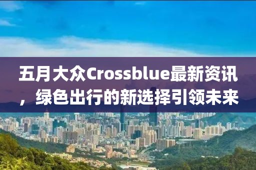 五月大众Crossblue最新资讯，绿色出行的新选择引领未来