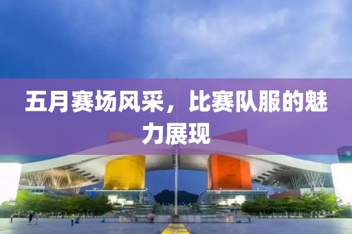 五月赛场风采，比赛队服的魅力展现