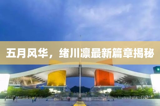 五月风华，绪川凛最新篇章揭秘