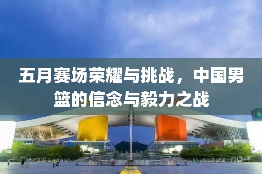 五月赛场荣耀与挑战，中国男篮的信念与毅力之战