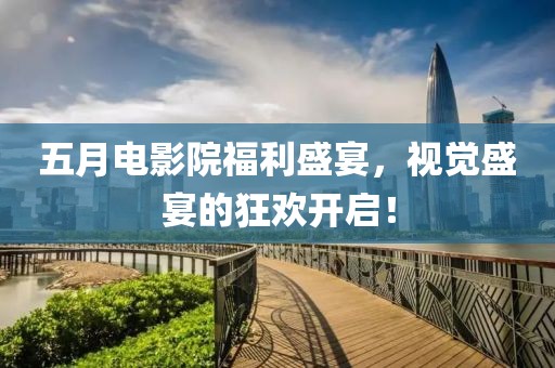 五月电影院福利盛宴，视觉盛宴的狂欢开启！