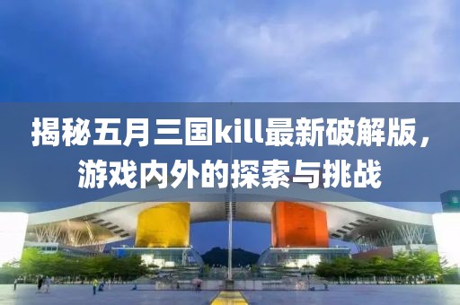 揭秘五月三国kill最新破解版，游戏内外的探索与挑战
