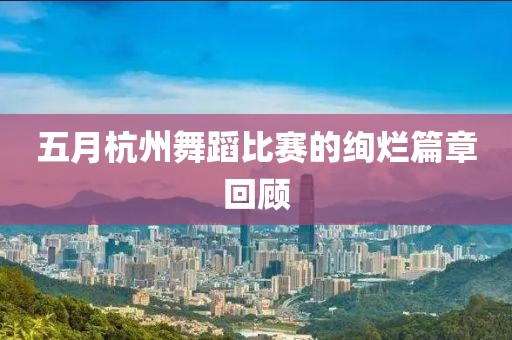 五月杭州舞蹈比赛的绚烂篇章回顾