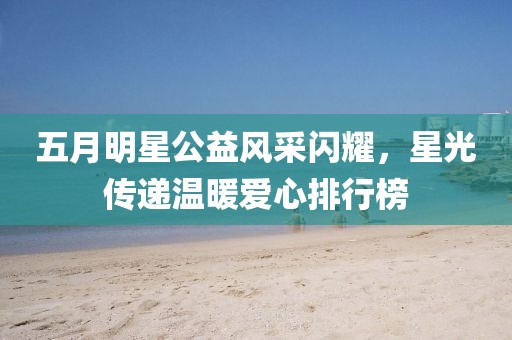 五月明星公益风采闪耀，星光传递温暖爱心排行榜