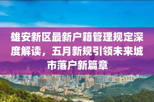 雄安新区最新户籍管理规定深度解读，五月新规引领未来城市落户新篇章