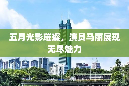 五月光影璀璨，演员马丽展现无尽魅力
