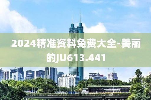 2024精准资料免费大全-美丽的JU613.441