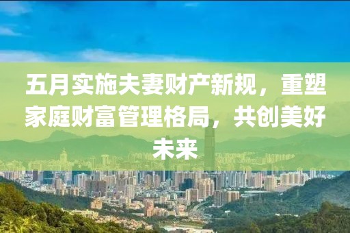 五月实施夫妻财产新规，重塑家庭财富管理格局，共创美好未来