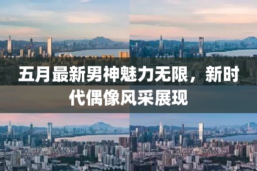 五月最新男神魅力无限，新时代偶像风采展现