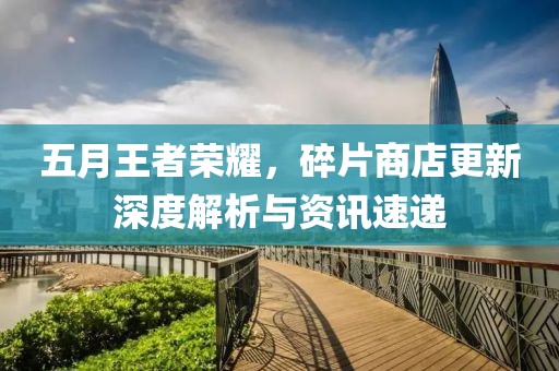五月王者荣耀，碎片商店更新深度解析与资讯速递