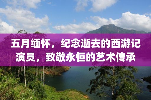 五月缅怀，纪念逝去的西游记演员，致敬永恒的艺术传承