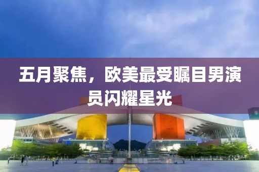 五月聚焦，欧美最受瞩目男演员闪耀星光