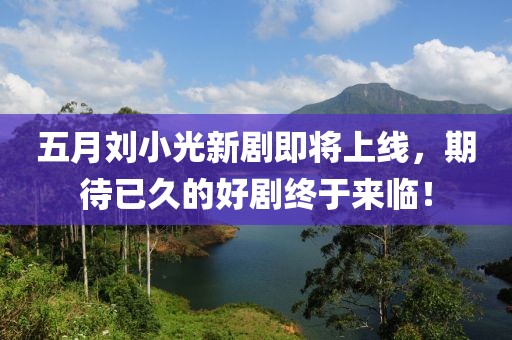 五月刘小光新剧即将上线，期待已久的好剧终于来临！