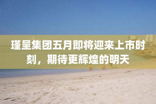 瑾呈集团五月即将迎来上市时刻，期待更辉煌的明天