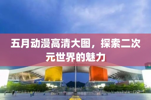 五月动漫高清大图，探索二次元世界的魅力