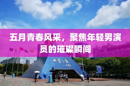 五月青春风采，聚焦年轻男演员的璀璨瞬间