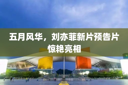 五月风华，刘亦菲新片预告片惊艳亮相