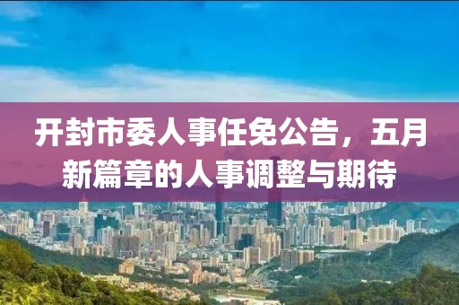 开封市委人事任免公告，五月新篇章的人事调整与期待