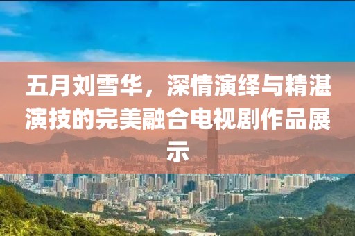 五月刘雪华，深情演绎与精湛演技的完美融合电视剧作品展示